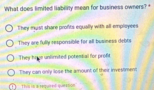 What does limited liability mean for business owners? *
They must share profits equally with all employees
They are fully responsible for all business debts
They have unlimited potential for profit
They can only lose the amount of their investment
This is a required question