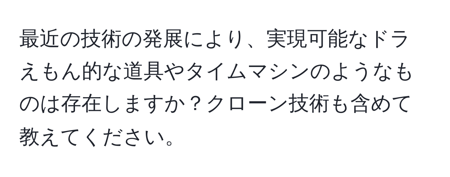 最近の技術の発展により、実現可能なドラえもん的な道具やタイムマシンのようなものは存在しますか？クローン技術も含めて教えてください。