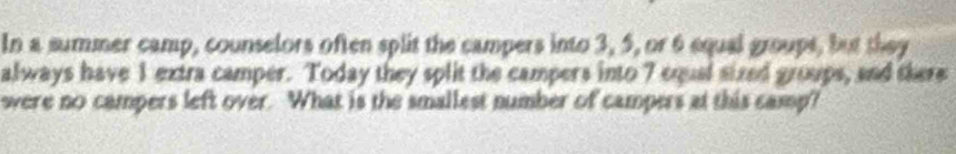 In a summer camp, counselors often split the campers into 3, 5, or 6 equal groups, but they 
always have 1 extra camper. Today they split the campers into 7 equal sized groups, and there 
were no campers left over. What is the smallest number of campers at this camp?