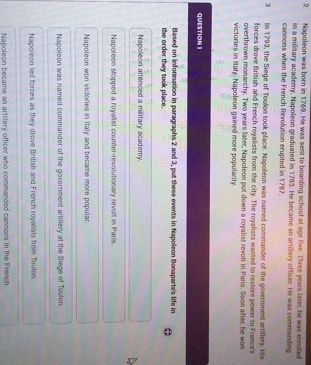 Napoleon was born in 1769. He was sent to boarding school at age five. Three years later, he was enrolled
in a military academy. Napoleon graduated in 1785. He became an artillery officer. He was commanding
cannons when the French Revolution erupted in 1787.
3 In 1793, the Siege of Toulon took place. Napoleon was named commander of the government artillery. His
forces drove British and French royalists from the city. The royalists wanted to restore power to France's
overthrown monarchy. Two years later, Napoleon put down a royalist revolt in Paris. Soon after, he won
victories in Italy. Napoleon gained more popularity.
QUESTION 1
Based on information in paragraphs 2 and 3, put these events in Napoleon Bonaparte's life in
the order they took place.
Napoleon attended a military academy.
Napoleon stopped a royalist counter-revolutionary revolt in Paris.
Napoleon won victories in Italy and became more popular.
Napoleon was named commander of the government artillery at the Siege of Toulon.
Napoleon led forces as they drove British and French royalists from Toulon.
Napoleon became an artillery officer who commanded cannons in the French