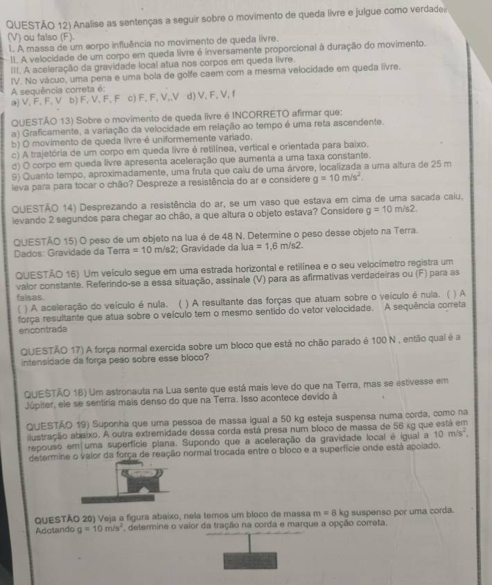 QUESTÃO 12) Analise as sentenças a seguir sobre o movimento de queda livre e julgue como verdadei
(V) ou falso (F).
1. A massa de um corpo influência no movimento de queda livre.
:1. A velocidade de um corpo em queda livre é inversamente proporcional à duração do movimento.
III. A aceleração da gravidade local atua nos corpos em queda livre.
IV. No vácuo, uma pena e uma bola de golfe caem com a mesma velocidade em queda livre.
A sequência correta é:
a) V, F, F, V b) F, V, F, F c) F, F, V,,V d) V, F, V, f
QUESTÃO 13) Sobre o movimento de queda livre é INCORRETO afirmar que:
a) Graficamente, a variação da velocidade em relação ao tempo é uma reta ascendente.
b) O movimento de queda livre é uniformemente variado.
c) A trajetória de um corpo em queda livre é retilínea, vertical e orientada para baixo.
d) O corpo em queda livre apresenta aceleração que aumenta a uma taxa constante.
9) Quanto tempo, aproximadamente, uma fruta que caiu de uma árvore, localizada a uma altura de 25 m
leva para para tocar o chão? Despreze a resistência do ar e considere g=10m/s^2.
QUESTÃO 14) Desprezando a resistência do ar, se um vaso que estava em cima de uma sacada caiu,
ievando 2 segundos para chegar ao chão, a que altura o objeto estava? Considere g=10m/s2.
QUESTÃO 15) O peso de um objeto na lua é de 48 N. Determine o peso desse objeto na Terra.
Dados: Gravidade da Terra =10m/s2 :; Gravidade da lua =1,6m/s2.
QUESTÃO 16) Um veículo segue em uma estrada horizontal e retilínea e o seu velocímetro registra um
valor constante. Referindo-se a essá situação, assinale (V) para as afirmativas verdadeiras ou (F) para as
falsas.
( ) A aceleração do veículo é nula. ( ) A resultante das forças que atuam sobre o veículo é nula. ( ) A
força resultante que atua sobre o veículo tem o mesmo sentido do vetor velocidade. A sequência correta
encontrada
QUESTÃO 17) A força normal exercida sobre um bloco que está no chão parado é 100 N , então qual é a
intensidade da força peso sobre esse bloco?
QUESTÃO 16) Um astronauta na Lua sente que está mais leve do que na Terra, mas se estivesse em
Júpiter, ele se sentiria mais denso do que na Terra. Isso acontece devido à
QUESTÃO 19) Suponha que uma pessoa de massa igual a 50 kg esteja suspensa numa corda, como na
ilustração abaixo. A outra extremidade dessa corda está presa num bloco de massa de 56 kg que está em
repouso em uma superfície plana. Supondo que a aceleração da gravidade local é igual a 10m/s^2,
determine o valor da força de reação normal trocada entre o bloco e a superfície onde está apoiado.
QUESTÃO 20) Veja a figura abaixo, neía temos um bloco de massa m=8 kg suspenso por uma corda.
Adotando g=10m/s^2 determine o vaior da tração na corda e marque a opção correta.