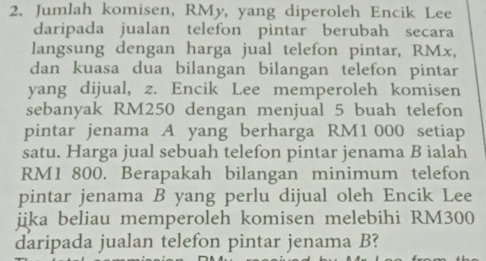 Jumlah komisen, RMy, yang diperoleh Encik Lee 
daripada jualan telefon pintar berubah secara 
langsung dengan harga jual telefon pintar, RMx, 
dan kuasa dua bilangan bilangan telefon pintar 
yang dijual, z. Encik Lee memperoleh komisen 
sebanyak RM250 dengan menjual 5 buah telefon 
pintar jenama A yang berharga RM1 000 setiap 
satu. Harga jual sebuah telefon pintar jenama B ialah
RM1 800. Berapakah bilangan minimum telefon 
pintar jenama B yang perlu dijual oleh Encik Lee 
jjka beliau memperoleh komisen melebihi RM300
daripada jualan telefon pintar jenama B?