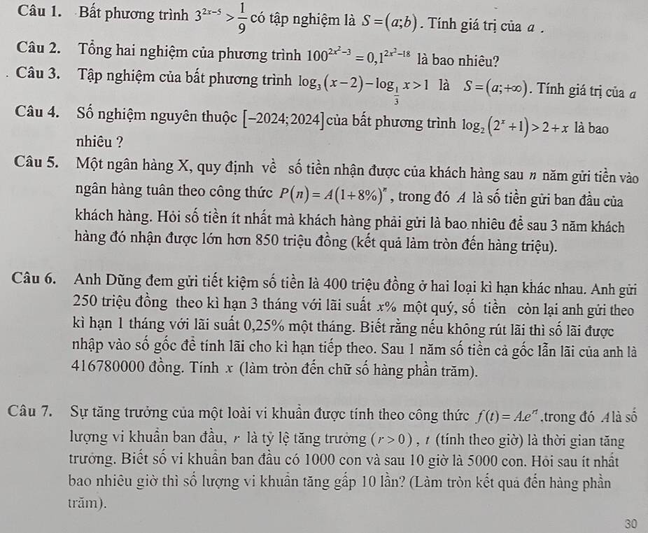 Bất phương trình 3^(2x-5)> 1/9  có tập nghiệm là S=(a;b). Tính giá trị của α .
Câu 2. Tổng hai nghiệm của phương trình 100^(2x^2)-3=0,1^(2x^2)-18 là bao nhiêu?
Câu 3. Tập nghiệm của bất phương trình log _3(x-2)-log _ 1/3 x>1 là S=(a;+∈fty ). Tính giá trị của α
Câu 4. Số nghiệm nguyên thuộc [-2024;2024] của bất phương trình log _2(2^x+1)>2+x là bao
nhiêu ?
Câu 5. Một ngân hàng X, quy định về số tiền nhận được của khách hàng sau # năm gửi tiền vào
ngân hàng tuân theo công thức P(n)=A(1+8% )^n , trong đó A là số tiền gửi ban đầu của
khách hàng. Hỏi số tiền ít nhất mà khách hàng phải gửi là bao nhiêu để sau 3 năm khách
hàng đó nhận được lớn hơn 850 triệu đồng (kết quả làm tròn đến hàng triệu).
Câu 6. Anh Dũng đem gửi tiết kiệm số tiền là 400 triệu đồng ở hai loại kì hạn khác nhau. Anh gửi
250 triệu đồng theo kì hạn 3 tháng với lãi suất x% một quý, số tiền còn lại anh gửi theo
kì hạn 1 tháng với lãi suất 0,25% một tháng. Biết rằng nếu không rút lãi thì số lãi được
nhập vào số gốc đề tính lãi cho kì hạn tiếp theo. Sau 1 năm số tiền cả gốc lẫn lãi của anh là
416780000 đồng. Tính x (làm tròn đến chữ số hàng phần trăm).
Câu 7. Sự tăng trưởng của một loài vi khuẩn được tính theo công thức f(t)=A.e^(rt) trong đó  là số
lượng vi khuẩn ban đầu, 7 là tỷ lệ tăng trưởng (r>0) , 7 (tính theo giờ) là thời gian tăng
trưởng. Biết số vi khuần ban đầu có 1000 con và sau 10 giờ là 5000 con. Hỏi sau ít nhất
bao nhiêu giờ thì số lượng vi khuẩn tăng gấp 10 lần? (Làm tròn kết quả đến hàng phần
trăm).
30