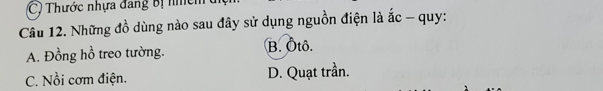 Thước nhựa đang bị nhch 
Câu 12. Những đồ dùng nào sau đây sử dụng nguồn điện là ắc - quy:
A. Đồng hồ treo tường.
B. Ôtô.
C. Nồi cơm điện.
D. Quạt trần.