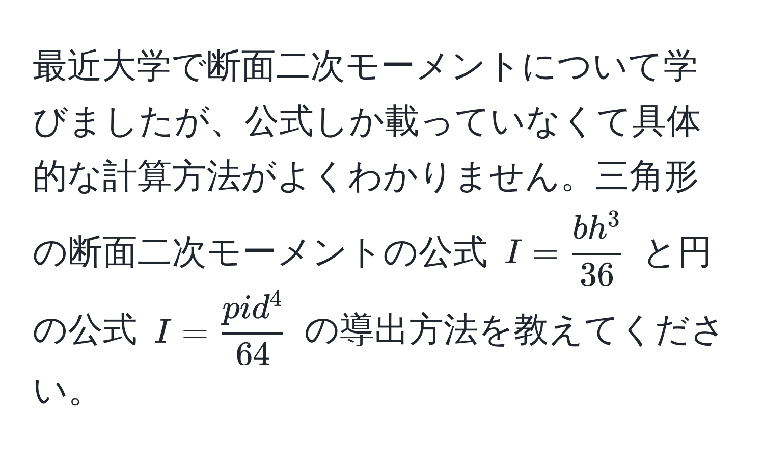 最近大学で断面二次モーメントについて学びましたが、公式しか載っていなくて具体的な計算方法がよくわかりません。三角形の断面二次モーメントの公式 $I = fracbh^336$ と円の公式 $I = fracpid^464$ の導出方法を教えてください。