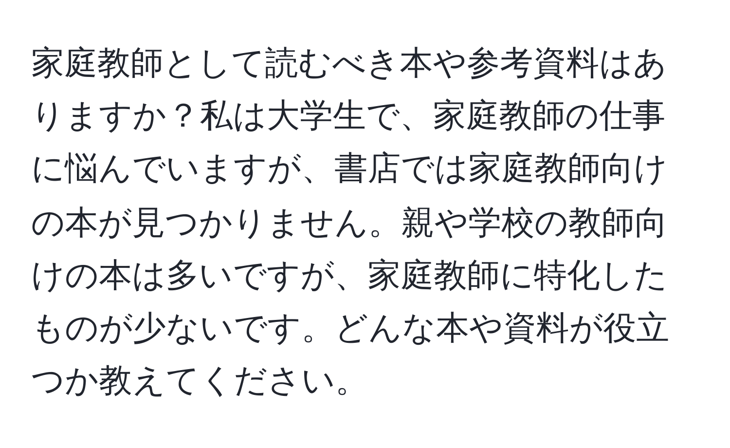 家庭教師として読むべき本や参考資料はありますか？私は大学生で、家庭教師の仕事に悩んでいますが、書店では家庭教師向けの本が見つかりません。親や学校の教師向けの本は多いですが、家庭教師に特化したものが少ないです。どんな本や資料が役立つか教えてください。