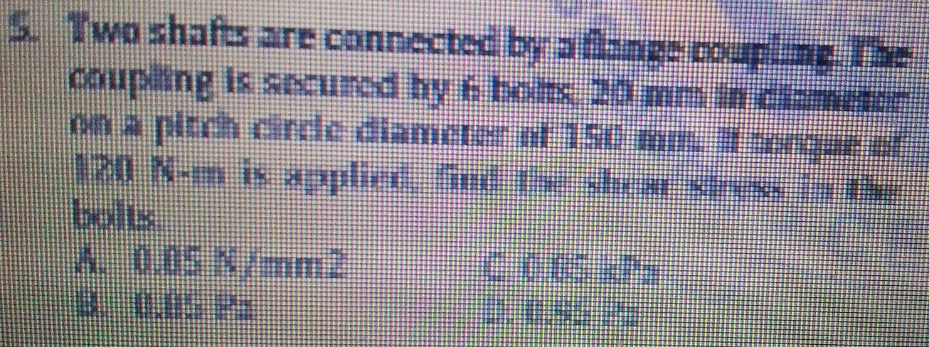 Two shafts are connected by a flange coupling. The
coupling is secured by 6 bohs, 20 mm in dlameter
on a pitch circle diameter of 150 mm. If torgue of
120 N-m is applied. fnd the shear stress in the
bolts
A. 0.05N/mm^2 C (5°,5)
B. 1.8* D.  ...