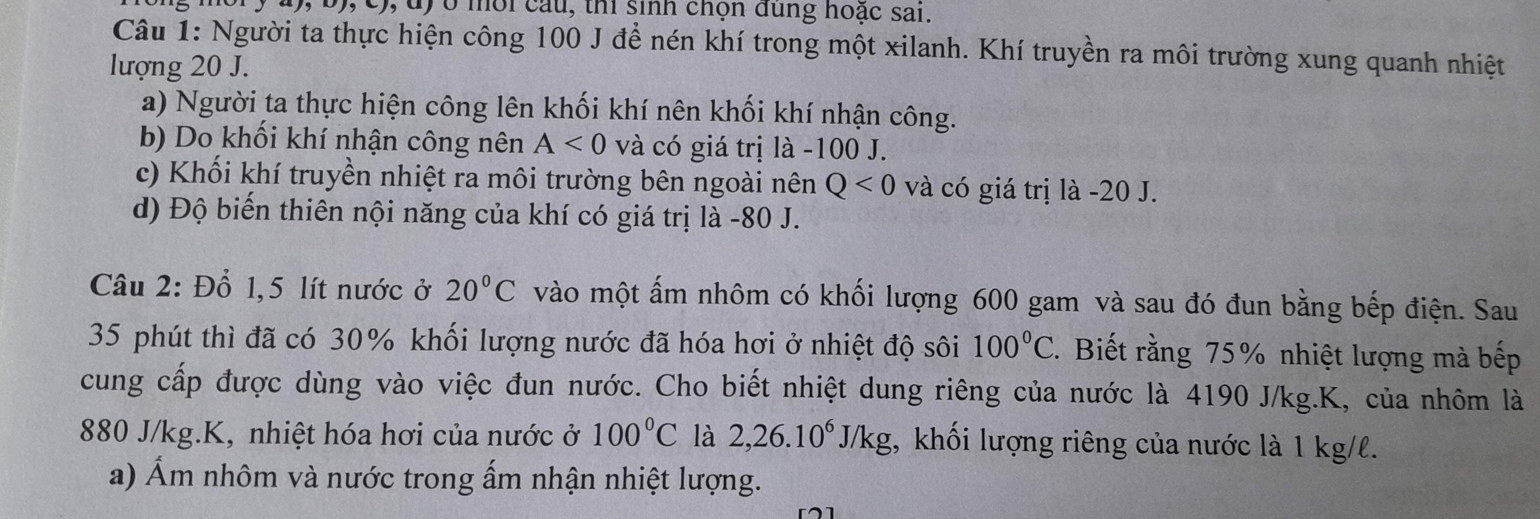 4), b), c), d) ở môi cầu, thi sinh chọn dung hoặc sai. 
Câu 1: Người ta thực hiện công 100 J để nén khí trong một xilanh. Khí truyền ra môi trường xung quanh nhiệt 
lượng 20 J. 
a) Người ta thực hiện công lên khối khí nên khối khí nhận công. 
b) Do khối khí nhận công nên A<0</tex> và có giá trị là - 100 J. 
c) Khối khí truyền nhiệt ra môi trường bên ngoài nên Q<0</tex> và có giá trị là -20 J. 
d) Độ biến thiên nội năng của khí có giá trị là - 80 J. 
Câu 2: Đổ 1,5 lít nước ở 20°C vào một ấm nhôm có khối lượng 600 gam và sau đó đun bằng bếp điện. Sau 
35 phút thì đã có 30% khối lượng nước đã hóa hơi ở nhiệt độ sôi 100°C. Biết rằng 75% nhiệt lượng mà bếp 
cung cấp được dùng vào việc đun nước. Cho biết nhiệt dung riêng của nước là 4190 J/kg. K, của nhôm là
880 J/kg. K, nhiệt hóa hơi của nước ở 100°C là 2,26.10^6J/kg , khối lượng riêng của nước là 1 kg/l. 
a) Ẩm nhôm và nước trong ấm nhận nhiệt lượng.