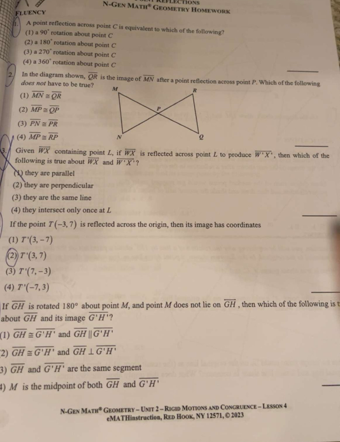 N-Gen MATH^(ast) Geometry Homework
Fluency
A point reflection across point C is equivalent to which of the following?
(1) a 90° rotation about point C
(2) a 180° rotation about point C
(3) a 270° rotation about point C
_
(4) a 360° rotation about point C
2. In the diagram shown, overline QR is the image of overline MN after a point reflection across point P. Which of the following
does not have to be true?
(1) overline MN≌ overline QR
(2) overline MP≌ overline QP
(3) overline PN≌ overline PR
_
(4) overline MP≌ overline RP
3.  Given overline WX containing point L, if overline WX is reflected across point L to produce overline W'X' , then which of the
following is true about overline WX and overline W'X' ?
(1) they are parallel
(2) they are perpendicular
(3) they are the same line
_
(4) they intersect only once at L
If the point T(-3,7) is reflected across the origin, then its image has coordinates
(1) T'(3,-7)
(2) T'(3,7)
(3) T'(7,-3)
(4) T'(-7,3)
If overline GH is rotated 180° about point M, and point M does not lie on overleftrightarrow GH , then which of the following is t
about overline GH and its image overline G'H' ?
(1) overline GH≌ overline G'H' and overline GHparallel overline G'H'
2) overline GH≌ overline G'H' and overline GH⊥ overline G'H'
3) overline GH and overline G'H' are the same segment
4) M is the midpoint of both overline GH and overline G'H'
_
N-Gen M_ATH^(otimes) Geometry - Unit 2 - Rigid Motions and Congruence - Lesson 4
eMATHinstruction, Reь Hоок, NY 12571, © 2023