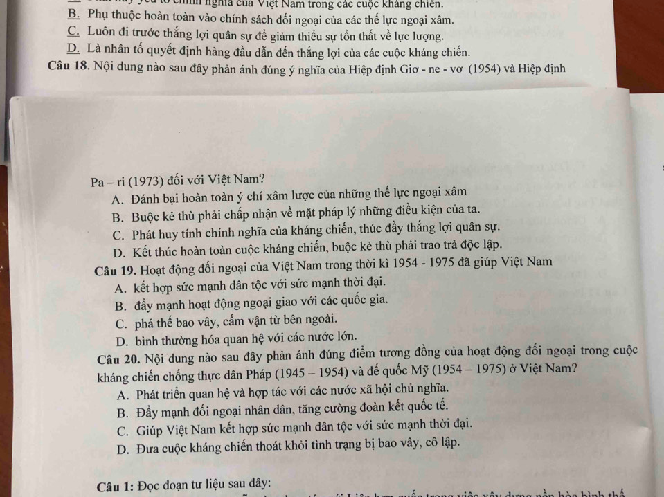 hìh ngha của Việt Nam trong các cuộc kháng chiên.
B. Phụ thuộc hoàn toàn vào chính sách đối ngoại của các thế lực ngoại xâm.
C. Luôn đi trước thắng lợi quân sự đề giảm thiều sự tồn thất về lực lượng.
D. Là nhân tố quyết định hàng đầu dẫn đến thắng lợi của các cuộc kháng chiến.
Câu 18. Nội dung nào sau đây phản ánh đúng ý nghĩa của Hiệp định Giơ - ne - vơ (1954) và Hiệp định
Pa - ri (1973) đối với Việt Nam?
A. Đánh bại hoàn toàn ý chí xâm lược của những thế lực ngoại xâm
B. Buộc kẻ thù phải chấp nhận về mặt pháp lý những điều kiện của ta.
C. Phát huy tính chính nghĩa của kháng chiến, thúc đầy thắng lợi quân sự.
D. Kết thúc hoàn toàn cuộc kháng chiến, buộc kẻ thù phải trao trả độc lập.
Câu 19. Hoạt động đối ngoại của Việt Nam trong thời kì 1954 - 1975 đã giúp Việt Nam
A. kết hợp sức mạnh dân tộc với sức mạnh thời đại.
B. đầy mạnh hoạt động ngoại giao với các quốc gia.
C. phá thế bao vây, cấm vận từ bên ngoài.
D. bình thường hóa quan hệ với các nước lớn.
Câu 20. Nội dung nào sau đây phản ánh đúng điểm tương đồng của hoạt động đối ngoại trong cuộc
kháng chiến chống thực dân Pháp (1945 - 1954) và đế quốc Mỹ (1954 - 1975) ở Việt Nam?
A. Phát triển quan hệ và hợp tác với các nước xã hội chủ nghĩa.
B. Đầy mạnh đối ngoại nhân dân, tăng cường đoàn kết quốc tế.
C. Giúp Việt Nam kết hợp sức mạnh dân tộc với sức mạnh thời đại.
D. Đưa cuộc kháng chiến thoát khỏi tình trạng bị bao vây, cô lập.
* Câu 1: Đọc đoạn tư liệu sau đây: