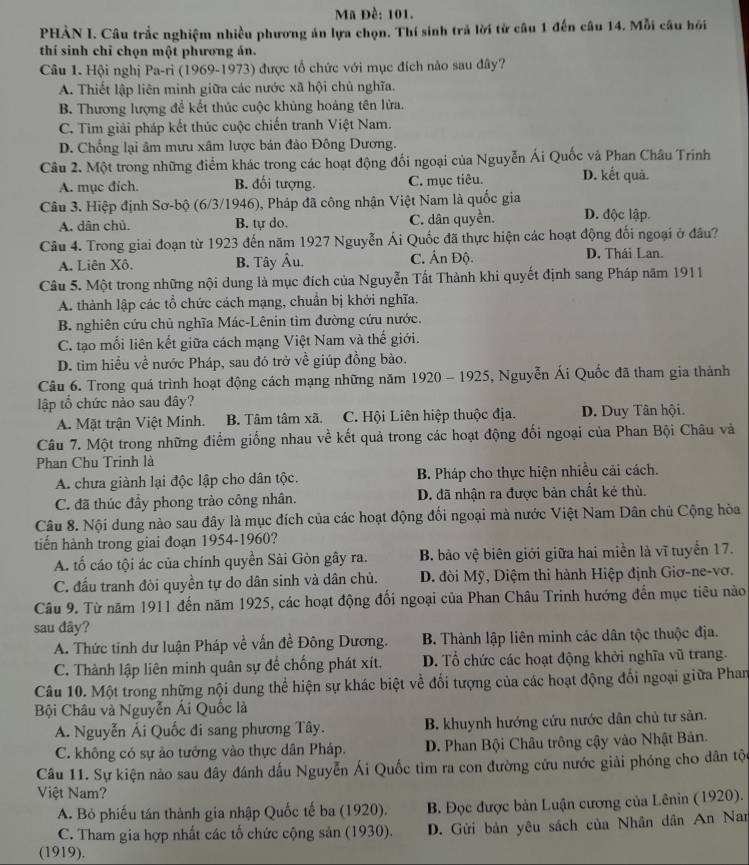 Mã Đề: 101.
PHÀN I. Câu trắc nghiệm nhiều phương án lựa chọn. Thí sinh trả lời từ câu 1 đến câu 14. Mỗi câu hồi
thí sinh chỉ chọn một phương án.
Câu 1. Hội nghị Pa-ri (1969-1973) được tổ chức với mục đích nào sau đây?
A. Thiết lập liên minh giữa các nước xã hội chủ nghĩa.
B. Thương lượng để kết thúc cuộc khủng hoảng tên lửa.
C. Tìm giải pháp kết thúc cuộc chiến tranh Việt Nam.
D. Chổng lại âm mưu xâm lược bán đảo Đông Dương.
Câu 2. Một trong những điểm khác trong các hoạt động đối ngoại của Nguyễn Ái Quốc và Phan Châu Trinh
A. mục đích. B. đối tượng. C. mục tiêu. D. kết quả.
Câu 3. Hiệp định Sơ-bộ (6/3/1946), Pháp đã công nhận Việt Nam là quốc gia D. độc lập.
A. dân chủ. B. tự do. C. dân quyền.
Câu 4. Trong giai đoạn từ 1923 đến năm 1927 Nguyễn Ái Quốc đã thực hiện các hoạt động đối ngoại ở đâu?
A. Liên Xô. B. Tây Âu. C. Ấn Độ. D. Thái Lan.
Câu 5. Một trong những nội dung là mục đích của Nguyễn Tất Thành khi quyết định sang Pháp năm 1911
A. thành lập các tổ chức cách mạng, chuẩn bị khởi nghĩa.
B. nghiên cứu chủ nghĩa Mác-Lênin tìm đường cứu nước.
C. tạo mối liên kết giữa cách mạng Việt Nam và thế giới.
D. tim hiểu về nước Pháp, sau đó trở về giúp đồng bào.
Câu 6. Trong quá trình hoạt động cách mạng những năm 1920 - 1925, Nguyễn Ái Quốc đã tham gia thành
lập tổ chức nào sau đây?
A. Mặt trận Việt Minh. B. Tâm tâm xã. C. Hội Liên hiệp thuộc địa. D. Duy Tân hội.
Câu 7. Một trong những điểm giống nhau về kết quả trong các hoạt động đối ngoại của Phan Bội Châu và
Phan Chu Trinh là
A. chưa giành lại độc lập cho dân tộc. B. Pháp cho thực hiện nhiều cải cách.
C. đã thúc đầy phong trào công nhân. D. đã nhận ra được bản chất kẻ thù.
Câu 8. Nội dung nào sau đây là mục đích của các hoạt động đối ngoại mà nước Việt Nam Dân chủ Cộng hòa
tiến hành trong giai đoạn 1954-1960?
A. tổ cáo tội ác của chính quyền Sài Gòn gây ra. B. bảo vệ biên giới giữa hai miền là vĩ tuyển 17.
C. đấu tranh đòi quyền tự do dân sinh và dân chủ.  D. đòi Mỹ, Diệm thi hành Hiệp định Giơ-ne-vơ.
Câu 9. Từ năm 1911 đến năm 1925, các hoạt động đối ngoại của Phan Châu Trinh hướng đến mục tiêu nào
sau đây?
A. Thức tinh dư luận Pháp về vấn đề Đông Dương.  B. Thành lập liên minh các dân tộc thuộc địa.
C. Thành lập liên minh quân sự để chống phát xít. D. Tổ chức các hoạt động khởi nghĩa vũ trang.
Câu 10. Một trong những nội dung thể hiện sự khác biệt về đối tượng của các hoạt động đổi ngoại giữa Phan
Bội Châu và Nguyễn Ái Quốc là
A. Nguyễn Ái Quốc đi sang phương Tây. B. khuynh hướng cứu nước dân chủ tư sản.
C. không có sự ảo tưởng vào thực dân Pháp.  D. Phan Bội Châu trông cậy vào Nhật Bản.
Câu 11. Sự kiện nào sau đây đánh dấu Nguyễn Ái Quốc tìm ra con đường cứu nước giải phóng cho dân tộc
Việt Nam?
A. Bỏ phiếu tán thành gia nhập Quốc tế ba (1920). B. Đọc được bản Luận cương của Lênin (1920).
C. Tham gia hợp nhất các tổ chức cộng sản (1930). D. Gửi bản yêu sách của Nhân dân An Nan
(1919).