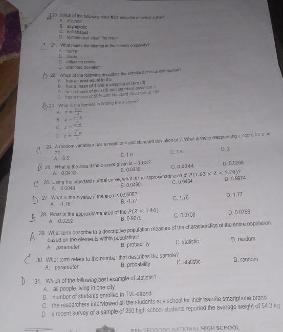 Which of the following does NOT describe a normal curve?
A. discrete
B. asymptotic
C. bell-shaped
D. symmetrical about the mean
21. What marks the change in the curve's concavity?
A curve
B. mean
C. inflection points
D. standard deviation
22. Which of the following describes the standard normal distribution?
A. has an area equal to 0.5
B has a mean of 1 and a variance of zero (0)
C has a mean of zem (0) and standard deviation 1
D has a mean of 50% and standard deviation of 100
23. What is the formula in finding the z-score?
A. z= (x-mu )/a 
B. z= (mu -x)/sigma  
C. z= (x-sigma )/mu  
D z= (a-mu )/x 
24. A random variable x has a mean of 4 and standard deviation of 2. What is the corresponding z-score for x=
7?
A. 0.5 B. 1.0 C. 1.5 D. 2
25. What is the area if the z score given is -1.83? C. 0.0344 D. 0.0268
B.0.0336
A. 0.0418
?
26. Using the standard normal curve, what is the approximate area of P(1.63 D. 0.9974
A. 0.0049 B. 0.0490 C. 0.9484
27. What is the z-value if the area is 0.9608?
A. -1.76
B. -1.77 C. 1.76 D. 1.77
28. What is the approximate area of the P(Z<1.46) C. 0.0708 D. 0.0758
A. 0.9292 B. 0.9279
29. What term describe to a descriptive population measure of the characteristics of the entire population
based on the elements within population?
A. parameter B. probability C. statistic D. random
30. What term refers to the number that describes the sample?
A. parameter B. probability C. statistic D. random
31. Which of the following best example of statistic?
A. all people living in one city
B. number of students enrolled in TVL-strand
C. the researchers interviewed all the students at a school for their favorite smartphone brand
D. a recent survey of a sample of 250 high school students reported the average weight of 54.3 kg
SAN TFODORO NATIONAL HIGH SCHOOL