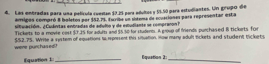 Las entradas para una película cuestan $7.25 para adultos y $5.50 para estudiantes. Un grupo de 
amigos compró 8 boletos por $52.75. Escribe un sistema de ecuaciones para representar esta 
situación. ¿Cuántas entradas de adulto y de estudiante se compraron? 
Tickets to a movie cost $7.25 for adults and $5.50 for students. A group of friends purchased 8 tickets for
$52.75. Write a system of equations to represent this situation. How many adult tickets and student tickets 
were purchased? 
Equation 1:_ 
Equation 2:_