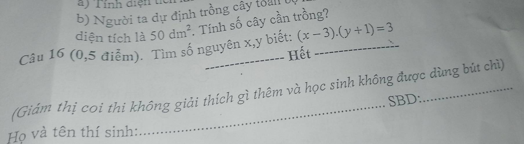 Tính diện tỉ 
b) N gười ta dự định trồng cây toan ở 
diện tích là 50dm^2. Tính số cây cần trồng? 
Câu 16 (0,5 điễm). Tìm số nguyên x, y biết: (x-3).(y+1)=3
Hết 
(Giám thị coi thi không giải thích gì thêm và học sinh không được dùng bút chì) 
SBD: 
Họ và tên thí sinh: