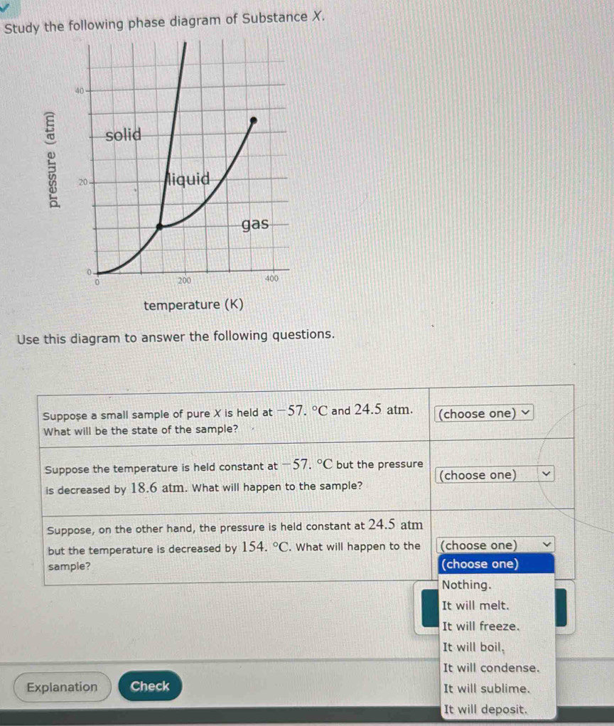 Study the following phase diagram of Substance X.
Use this diagram to answer the following questions.
Suppose a small sample of pure X is held at -57.^circ C and 24.5 atm. (choose one)
What will be the state of the sample?
Suppose the temperature is held constant at -57.^circ C but the pressure
(choose one)
is decreased by 18.6 atm. What will happen to the sample?
Suppose, on the other hand, the pressure is held constant at 24.5 atm
but the temperature is decreased by 15 4.^circ C. What will happen to the (choose one)
sample? (choose one)
Nothing.
It will melt.
It will freeze.
It will boil,
It will condense.
Explanation Check It will sublime.
It will deposit.