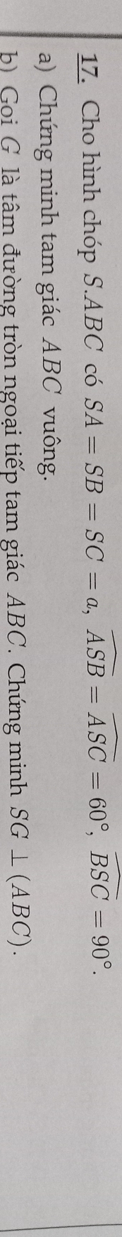 Cho hình chóp S. ABC có SA=SB=SC=a, widehat ASB=widehat ASC=60°, widehat BSC=90°. 
a) Chứng minh tam giác ABC vuông. 
b) Goi G là tâm đường tròn ngoại tiếp tam giác ABC. Chứng minh SG⊥ (ABC).