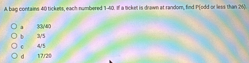 A bag contains 40 tickets, each numbered 1-40. If a ticket is drawn at random, find P (odd or less than 26).
a 33/40
b 3/5
C 4/5
d 17/20