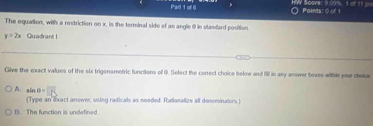 HW Score: 9.09%, 1 of 11 po
Points: 0) of 1
The equation, with a restriction on x, is the terminal side of an angle 0 in standard position.
y=2x Quadrant I
Give the exact values of the six trigonometric functions of 0. Select the correct choice below and fill in any answer boxes within your choice
A. sin 0=
(Type an exact answer, using radicals as needed. Rationalize all denominators.)
B. The function is undefined.