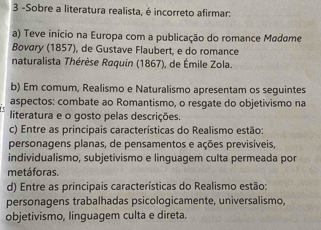 3 -Sobre a literatura realista, é incorreto afirmar:
a) Teve início na Europa com a publicação do romance Madame
Bovary (1857), de Gustave Flaubert, e do romance
naturalista Thérèse Raquin (1867), de Émile Zola.
b) Em comum, Realismo e Naturalismo apresentam os seguintes

aspectos: combate ao Romantismo, o resgate do objetivismo na
literatura e o gosto pelas descrições.
c) Entre as principais características do Realismo estão:
personagens planas, de pensamentos e ações previsíveis,
individualismo, subjetivismo e linguagem culta permeada por
metáforas.
d) Entre as principais características do Realismo estão:
personagens trabalhadas psicologicamente, universalismo,
objetivismo, linguagem culta e direta.