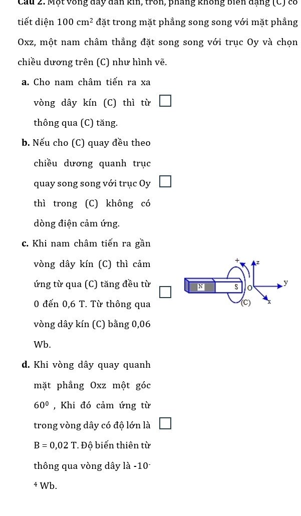 Cầu 2. Một vòng đay dân kin, trồn, pháng không biên đạng (C) có 
tiết diện 100cm^2 đặt trong mặt phẳng song song với mặt phẳng
Oxz, một nam châm thẳng đặt song song với trục Oy và chọn 
chiều dương trên (C) như hình vẽ. 
a. Cho nam châm tiến ra xa 
vòng dây kín (C) thì từ 
thông qua (C) tăng. 
b. Nếu cho (C) quay đều theo 
chiều dương quanh trục 
quay song song với trục Oy 
thì trong (C) không có 
dòng điện cảm ứng. 
c. Khi nam châm tiến ra gần 
vòng dây kín (C) thì cảm 
+ z 
ứng từ qua (C) tăng đều từ y 
S 
0 đến 0,6 T. Từ thông qua (C) x
vòng dây kín (C) bằng 0,06
Wb. 
d. Khi vòng dây quay quanh 
mặt phẳng Oxz một góc
60° , Khi đó cảm ứng từ 
trong vòng dây có độ lớn là
B=0,02 T. Độ biến thiên từ 
thông qua vòng dây là -10
4 Wb.