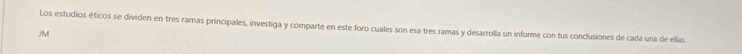 Los estudios éticos se dividen en tres ramas principales, investiga y comparte en este foro cuales son esa tres ramas y desarrolla un informe con tus conclusiones de cada una de ellas. 
JM