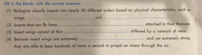 Fill in the blanks with the correct answers. 
(1) Biologists classify insects into nearly 30 different orders based on physical characteristics, such as 
wings, _, and_ 
(2) Insects that can fly have _attached to their thoraxes. 
(3) Insect wings consist of thin _stiffened by a network of veins. 
(4) Bocause insect wings are extremely _and yet extremely strong, 
they are able to beat hundreds of times a second to propel an insect through the air.