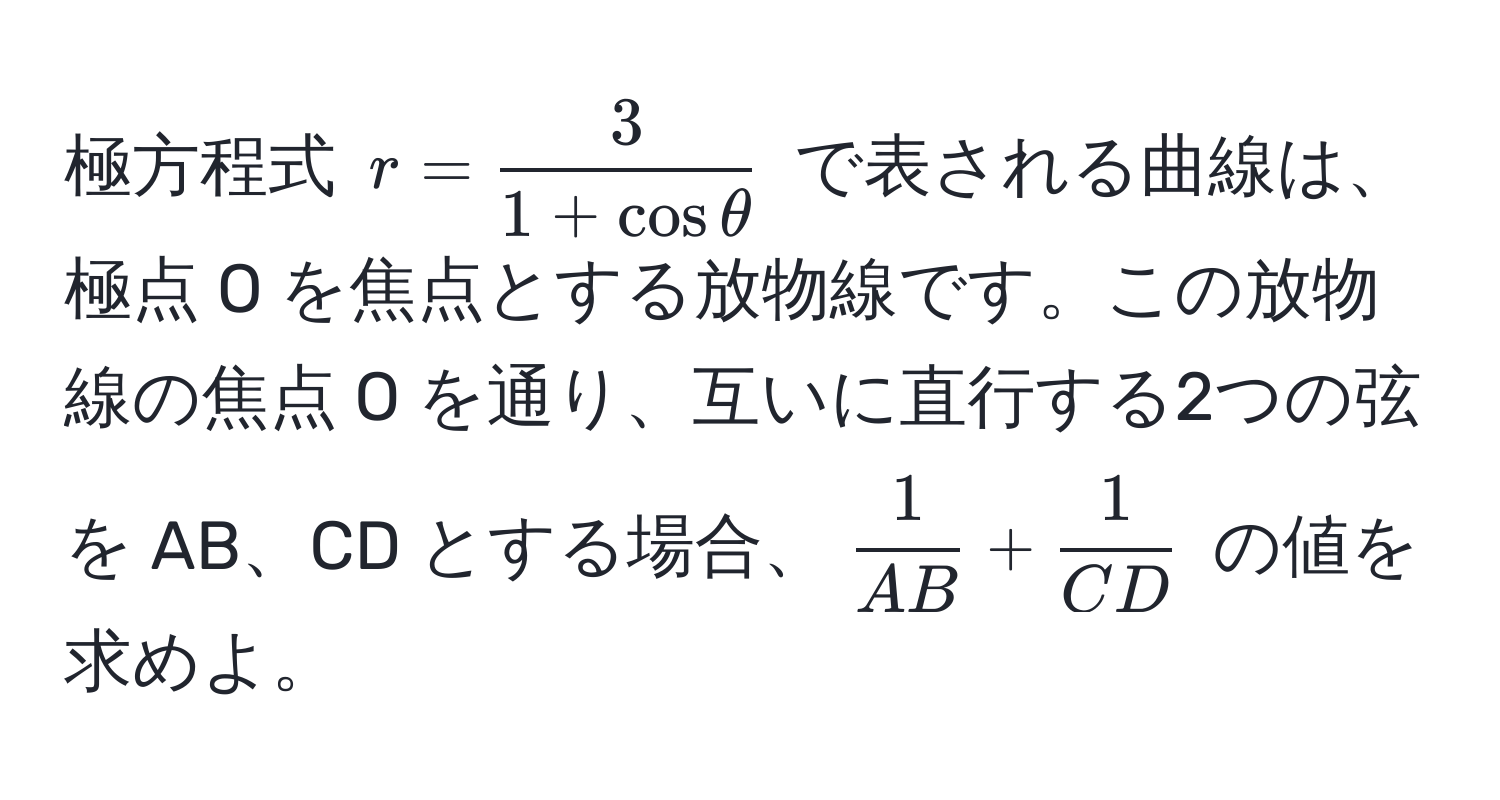 極方程式 ( r =  3/1 + cos θ  ) で表される曲線は、極点 O を焦点とする放物線です。この放物線の焦点 O を通り、互いに直行する2つの弦を AB、CD とする場合、(  1/AB  +  1/CD  ) の値を求めよ。