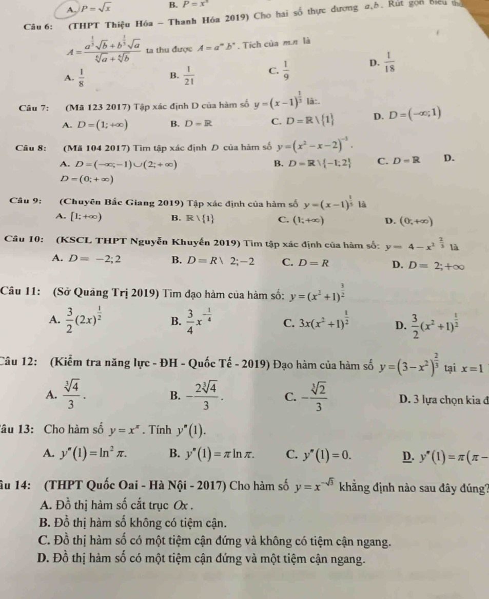 A. P=sqrt(x)
B. P=x^8
Câu 6:  (THPT Thiệu Hóa - Thanh Hóa 2019) Cho hai số thực dương #,b. Rút gọn biểu thủ
A=frac a^(frac 1)3sqrt(b)+b^(frac 1)3sqrt(a)sqrt[6](a)+sqrt[6](b) ta thu được A=a^mb^n. Tích của m n là
D.  1/18 
A.  1/8   1/21 
B.
C.  1/9 
Câu 7: (Mã 123 2017) Tập xác định D của hàm số y=(x-1)^ 1/3  là:.
A. D=(1;+∈fty ) B. D=R C. D=R/ 1 D. D=(-∈fty ;1)
Câu 8: (Mã 104 2017) Tìm tập xác định D của hàm số y=(x^2-x-2)^-3.
A. D=(-∈fty ;-1)∪ (2;+∈fty ) B. D=R| -1;2 C. D=R D.
D=(0;+∈fty )
Câu 9: (Chuyên Bắc Giang 2019) Tập xác định của hàm số y=(x-1)^ 1/5  là
A. [1;+∈fty )
B. R| 1 C. (1;+∈fty ) D. (0,+∈fty )
Câu 10: (KSCL THPT Nguyễn Khuyến 2019) Tim tập xác định của hàm số: y=4-x^(2^(frac 2)3)1dot a
A. D=-2;2 B. D=R|2;-2 C. D=R D. D=2;+∈fty
Câu 11: (Sở Quảng Tri2019 0 Tìm đạo hàm của hàm số: y=(x^2+1)^ 3/2 
A.  3/2 (2x)^ 1/2  B.  3/4 x^(-frac 1)4 C. 3x(x^2+1)^ 1/2  D.  3/2 (x^2+1)^ 1/2 
Câu 12: (Kiểm tra năng lực - ĐH - Quốc Tế - 2019) Đạo hàm của hàm số y=(3-x^2)^ 2/3  tại x=1
B.
C.
A.  sqrt[3](4)/3 . - 2sqrt[3](4)/3 . - sqrt[3](2)/3  D. 3 lựa chọn kia đ
lâu 13: Cho hàm số y=x^(π). Tính y''(1).
A. y'prime (1)=ln^2π . B. y''(1)=π ln π . C. y''(1)=0. D. y'prime (1)=π (π -
âu 14: (THPT Quốc Oai - Hà Nội - 2017) Cho hàm số y=x^(-sqrt(3)) kắng định nào sau đây đúng?
A. Đồ thị hàm số cắt trục Ox .
B. Đồ thị hàm số không có tiệm cận.
C. Đồ thị hàm số có một tiệm cận đứng và không có tiệm cận ngang.
D. Đồ thị hàm số có một tiệm cận đứng và một tiệm cận ngang.