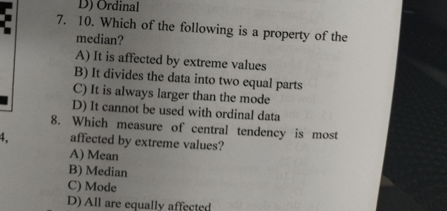 D) Ordinal
7. 10. Which of the following is a property of the
median?
A) It is affected by extreme values
B) It divides the data into two equal parts
C) It is always larger than the mode
D) It cannot be used with ordinal data
8. Which measure of central tendency is most
4, affected by extreme values?
A) Mean
B) Median
C) Mode
D) All are equally affected