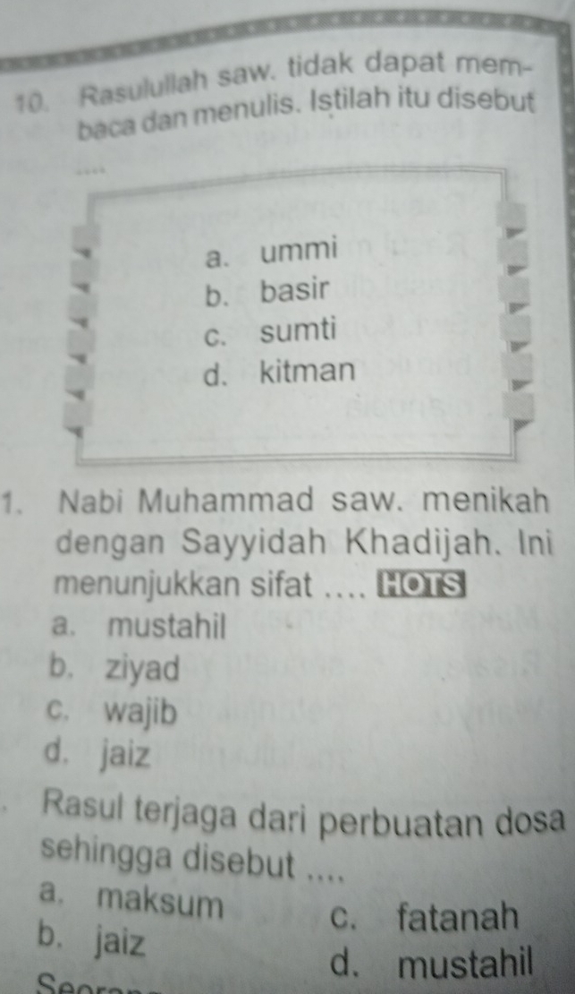 Rasulullah saw. tidak dapat mem-
baca dan menulis. Istilah itu disebut
a. ummi
b. basir
c. sumti
d. kitman
1. Nabi Muhammad saw. menikah
dengan Sayyidah Khadijah. Ini
menunjukkan sifat .... HOTs
a. mustahil
b. ziyad
c. wajib
dà jaiz
Rasul terjaga dari perbuatan dosa
sehingga disebut ....
a. maksum
c. fatanah
bù jaiz
d. mustahil