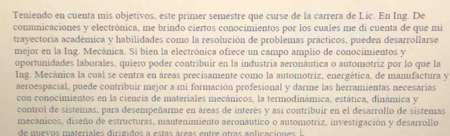 Teniendo en cuenta mis objetivos, este primer semestre que curse de la carrera de Lic. En Ing. De 
comunicaciones y electrónica, me brindo ciertos conocimientos por los cuales me di cuenta de que mi 
trayectoria académica y habilidades como la resolución de problemas prácticos, pueden desarrollarse 
mejor en la Ing. Mecánica. Si bien la electrónica ofrece un campo amplio de conocimientos y 
oportunidades laborales, quiero poder contribuir en la industria aeronáutica o automotriz por lo que la 
Ing. Mecánica la cual se centra en áreas precisamente como la automotriz, energética, de manufactura y 
aeroespacial, puede contribuir mejor a mi formación profesional y darme las herramientas necesarias 
con conocimientos en la ciencia de materiales mecánicos, la termodinámica. estática, dinámica y 
control de sistemas. para desempeñarme en áreas de interés y así contribuir en el desarrollo de sistemas 
mecánicos, diseño de estructuras, mantenimiento aeronáutico o automotriz, investigación y desarrollo 
de muevos materiales dirigidos a estas áreas entre otras aplicaciones L