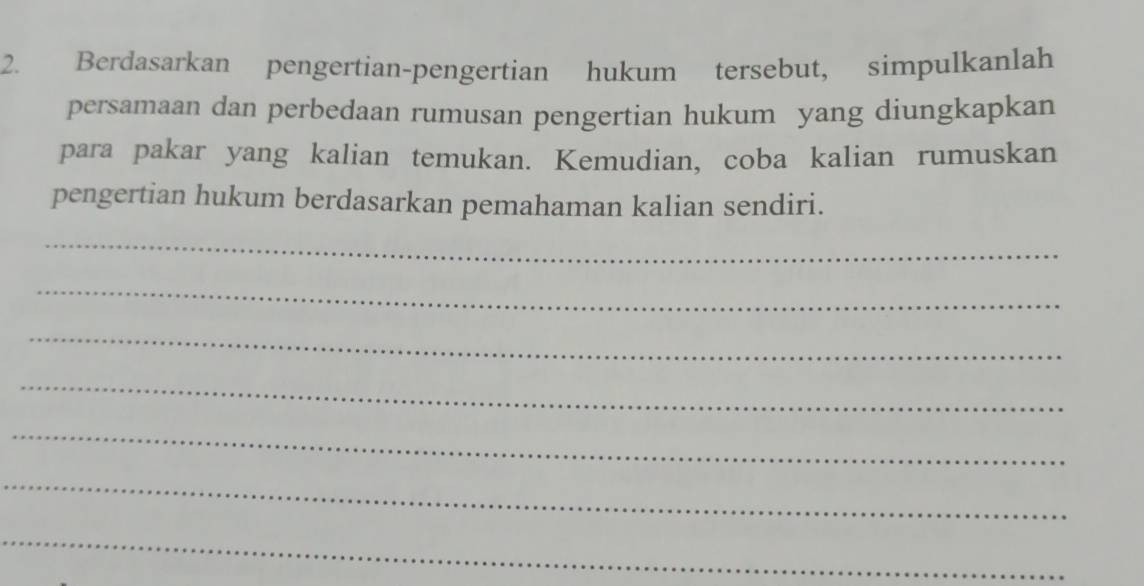 Berdasarkan pengertian-pengertian hukum tersebut, simpulkanlah 
persamaan dan perbedaan rumusan pengertian hukum yang diungkapkan 
para pakar yang kalian temukan. Kemudian, coba kalian rumuskan 
pengertian hukum berdasarkan pemahaman kalian sendiri. 
_ 
_ 
_ 
_ 
_ 
_ 
_