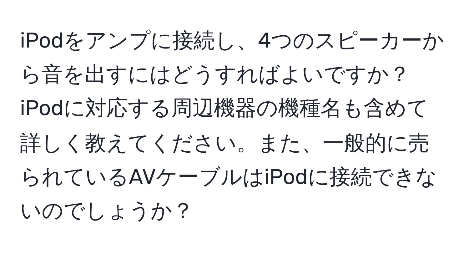 iPodをアンプに接続し、4つのスピーカーから音を出すにはどうすればよいですか？iPodに対応する周辺機器の機種名も含めて詳しく教えてください。また、一般的に売られているAVケーブルはiPodに接続できないのでしょうか？