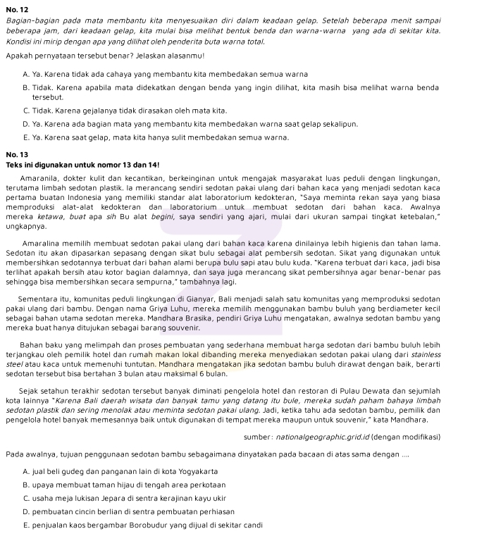 No. 12
Bagian-bagian pada mata membantu kita menyesuaikan diri dalam keadaan gelap. Setelah beberapa menit sampai
beberapa jam, dari keadaan gelap, kita mulai bisa melihat bentuk benda dan warna-warna yang ada di sekitar kita.
Kondisi ini mirip dengan apa yang dilihat oleh penderita buta warna total
Apakah pernyataan tersebut benar? Jelaskan alasanmu!
A. Ya. Karena tidak ada cahaya yang membantu kita membedakan semua warna
B. Tidak. Karena apabila mata didekatkan dengan benda yang ingin dilihat, kita masih bisa melihat warna benda
terse but.
C. Tidak. Karena gejalanya tidak dirasakan oleh mata kita.
D. Ya. Karena ada bagian mata yang membantu kita membedakan warna saat gelap sekalipun.
E. Ya. Karena saat gelap, mata kita hanya sulit membedakan semua warna.
No. 13
Teks ini digunakan untuk nomor 13 dan 14!
Amaranila, dokter kulit dan kecantikan, berkeinginan untuk mengajak masyarakat luas peduli dengan lingkungan,
terutama limbah sedotan plastik, la merancang sendiri sedotan pakai ulang dari bahan kaca yang menjadi sedotan kaca
pertama buatan Indonesia yang memiliki standar alat laboratorium kedokteran, *Saya meminta rekan saya yang biasa
memproduksi alat-alat kedokteran dan laboratorium untuk membuat sedotan dari bahan kaca. Awalnya
mereka ketawa, buat apa síh Bu alat begini, saya sendiri yang ajari, mulai dari ukuran sampai tingkat ketebalan,"
ungkapnya.
Amaralina memilih membuat sedotan pakai ulang dari bahan kaca karena dinilainya lebih higienis dan tahan lama.
Sedotan itu akan dipasarkan sepasang dengan sikat bulu sebagai alat pembersih sedotan. Sikat yang digunakan untuk
membersihkan sedotannya terbuat dari bahan alami berupa bulu sapi atau bulu kuda. "Karena terbuat dari kaca, jadi bisa
terlihat apakah bersih atau kotor bagian dalamnya, dan saya juga merancang sikat pembersihnya agar benar-benar pas
sehingga bisa membersihkan secara sempurna," tambahnya lagi.
Sementara itu, komunitas peduli lingkungan di Gianyar, Bali menjadi salah satu komunitas yang memproduksi sedotan
pakai ulang dari bambu. Dengan nama Griya Luhu, mereka memilih menggunakan bambu buluh yang berdiameter kecil
sebagai bahan utama sedotan mereka. Mandhara Brasika, pendiri Griya Luhu mengatakan, awalnya sedotan bambu yang
mereka buat hanya ditujukan sebagai barang souvenir.
Bahan baku yang melimpah dan proses pembuatan yang sederhana membuat harga sedotan dari bambu buluh lebih
terjanqkau oleh pemilik hotel dan rumah makan lokal dibanding mereka menyediakan sedotan pakai ulanq dari stainless
stee/ atau kaca untuk memenuhi tuntutan. Mandhara mengatakan jika sedotan bambu buluh dirawat dengan baik, berarti
sedotan tersebut bisa bertahan 3 bulan atau maksimal 6 bulan.
Sejak setahun terakhir sedotan tersebut banyak diminati pengelola hotel dan restoran di Pulau Dewata dan sejumlah
kota lainnya *Karena Bali daerah wisata dan banyak tamu yang datang itu bule, mereka sudah paham bahaya limbah
sedotan plastik dan sering menolak atau meminta sedotan pakai ulang. Jadi, ketika tahu ada sedotan bambu, pemilik dan
pengelola hotel banyak memesannya baik untuk digunakan di tempat mereka maupun untuk souvenir," kata Mandhara.
sumber : nationalgeographic.grid.id (dengan modifikasi)
Pada awalnya, tujuan penggunaan sedotan bambu sebagaimana dinyatakan pada bacaan di atas sama dengan ....
A. jual beli gudeg dan panganan lain di kota Yogyakarta
B. upaya membuat taman hijau di tengah area perkotaan
C. usaha meja lukisan Jepara di sentra kerajinan kayu ukir
D. pembuatan cincin berlian di sentra pembuatan perhiasan
E. penjualan kaos bergambar Borobudur yang dijual di sekitar candi