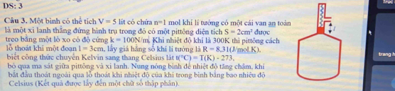 DS: 3 

Câu 3. Một bình có thể tích V=5 lit có chứa n=1 mol khí lí tưởng có một cái van an toàn 
là một xỉ lanh thắng đứng hình trụ trong đó có một pittông diện tích S=2cm^2 CU tọct 
treo bằng một lò xo có độ cứng k=100N/m Khi nhiệt độ khí là 300K thì pittông cách 
lỗ thoát khi một đoạn 1=3cm , lấy giá hãng số khí lí tướng là R=8.31(J/mol.K). 
biết công thức chuyển Kelvin sang thang Celsius lát t(^circ C)=T(K)-273. trang h 
bỏ qua ma sát giữa pittông và xi lanh. Nung nóng bình để nhiệt độ tăng chậm, khí 
bắt đầu thoát ngoài qua lỗ thoát khi nhiệt độ của khi trong bình bằng bao nhiêu độ 
Celsius (Kết quả được lấy đến một chữ số thập phân).