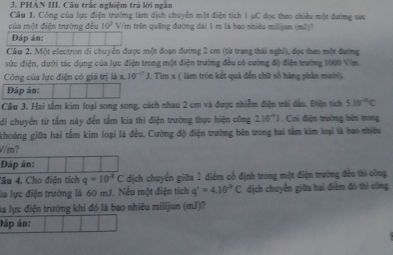 PHÂN III. Câu trắc nghiệm trả lời ngắn 
Câu 1. Công của lực điện trường làm dịch chuyên một điện tích 1 μC đọc theo chiếu một đường sửn 
của một điện trường đêu 10^3 V/m trên quãng đường dài 1 m là bao nhiêu milijun (mJ)? 
Đáp án: 
Câu 2. Một electron di chuyên được một đoạn đường 2 cm (từ trạng thái nghỉ), đọc theo một đường 
sức điện, dưới tác dụng của lực điện trong một điện trường đều có cường độ điện trường 1000 Vim. 
Công của lực điện có giá trị là x.10^(-17)J , Tìm x ( làm tròn kết quả đến chữ số hàng phần mười). 
Đáp án: 
Câu 3. Hai tấm kim loại song song, cách nhau 2 cm và được nhiễm điện trái dầu. Điện tích 5.10^(-10)C
di chuyển từ tấm này đến tấm kia thì điện trường thực hiện công 2.10^(-4)J , Coi điện trưởng bên trong 
khoảng giữa hai tấm kim loại là đều. Cường độ điện trường bên trong hai tầm kim loại là bao nhiều
V/m? 
Đáp án: 
Cầu 4. Cho điện tích q=10^(-8)C dịch chuyển giữa 2 điểm cố định trong một điện trường đều thì công 
lủa lực điện trường là 60 mJ. Nếu một điện tích q'=4.10^(-9)C dịch chuyển giữa hai điểm đó thì công 
la lực điện trưởng khi đó là bao nhiêu milijun (mJ)? 
Dáp án: