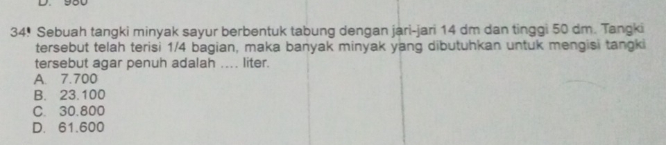 980
34! Sebuah tangki minyak sayur berbentuk tabung dengan jari-jari 14 dm dan tinggi 50 dm. Tangki
tersebut telah terisi 1/4 bagian, maka banyak minyak yang dibutuhkan untuk mengisi tangki
tersebut agar penuh adalah .... liter.
A. 7.700
B. 23.100
C. 30.800
D. 61.600