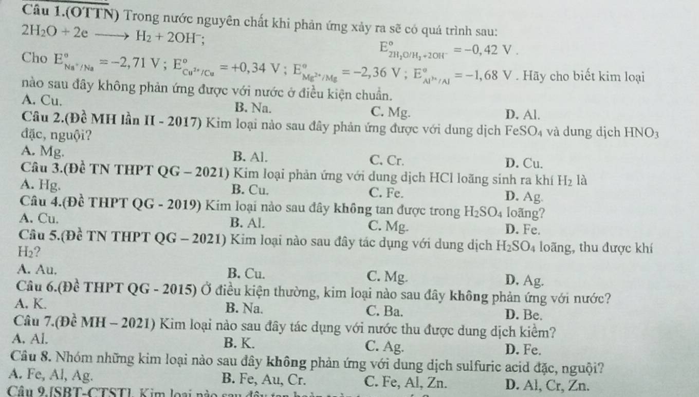 Câu 1.(OTTN) Trong nước nguyên chất khi phản ứng xảy ra sẽ có quá trình sau:
2H_2O+2eto H_2+2OH^-
E_2H_2O/H_2+2OH^-^circ =-0,42V.
Cho E_Na^+/Na^circ =-2,71V;E_Cu^(2+)/Cu^circ =+0,34V;E_Mg^(2+)/Mg^circ =-2,36V;E_Al^+/Al^circ =-1,68V. Hãy cho biết kim loại
nào sau đây không phản ứng được với nước ở điều kiện chuẩn.
A. Cu. B. Na.
C. Mg. D. Al.
Câu 2.(Đề MH lần II - 2017) Kim loại nào sau đây phản ứng được với dung dịch Fe SO_4
đặc, nguội? và dung djch HNO_3
A. Mg. B. Al. C. Cr. D. Cu.
Câu 3.(Đề TN THPT QG - 2021) Kim loại phản ứng với dung dịch HCl loãng sinh ra khí H_2 là
A. Hg. B. Cu. C. Fe. D. Ag.
Câu 4.(Đề THPT QG - 2019) Kim loại nào sau đây không tan được trong H_2SO_4 loãng?
A. Cu. B. Al. C. Mg. D. Fe.
Câu 5.(Đề TN THPT QG - 2021) Kim loại nào sau đây tác dụng với dung dịch H_2SO_4 loãng, thu được khí
H₂?
A. Au. B. Cu. C. Mg. D, Ag.
Câu 6.(Đề THPT QG - 2015) Ở điều kiện thường, kim loại nào sau đây không phản ứng với nước?
A. K. B. Na. C. Ba. D. Be.
Câu 7.(Đề MH - 2021) Kim loại nào sau đây tác dụng với nước thu được dung dịch kiểm?
A. Al. B. K. C. Ag. D. Fe.
Câu 8. Nhóm những kim loại nào sau đây không phản ứng với dung dịch sulfuric acid đặc, nguội?
A. Fe, Al, Ag. B. Fe, Au, Cr. C. Fe, Al, Zn. D. Al, Cr, Zn.
Câu 9 ISBT-CTSTL Kim loại nào sau đ