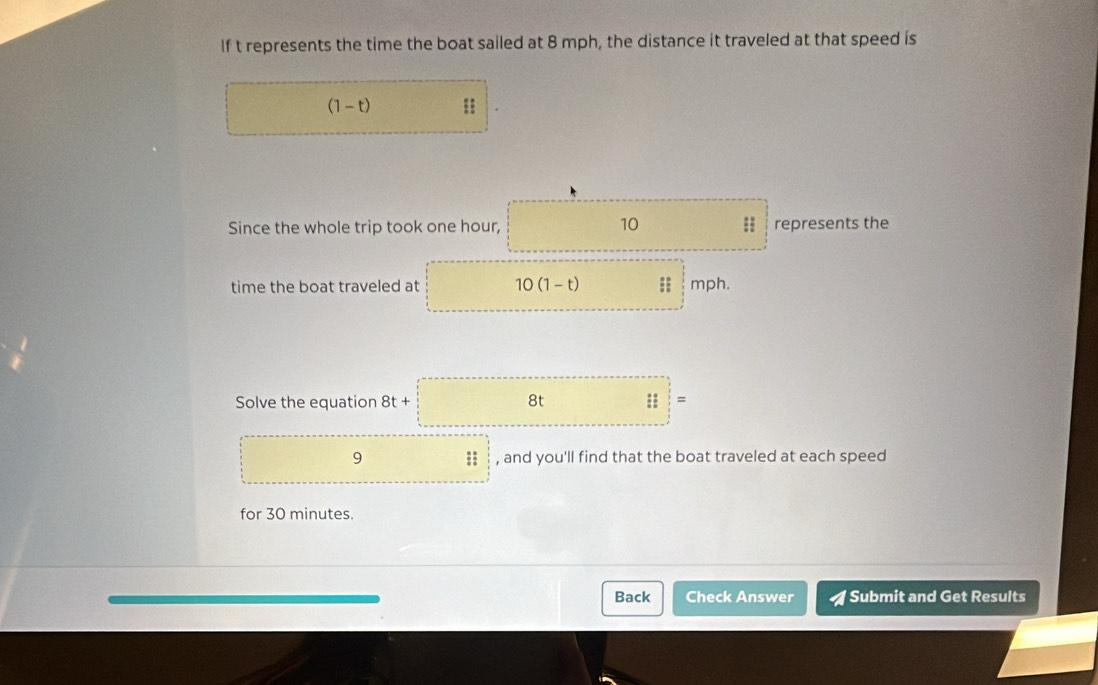 If t represents the time the boat sailed at 8 mph, the distance it traveled at that speed is
(1-t)
Since the whole trip took one hour, 10;; represents the 
time the boat traveled at 10(1-t) mph. 
Solve the equation 8t+ 8t :: = 
9 :; , and you'll find that the boat traveled at each speed 
for 30 minutes. 
Back Check Answer Submit and Get Results