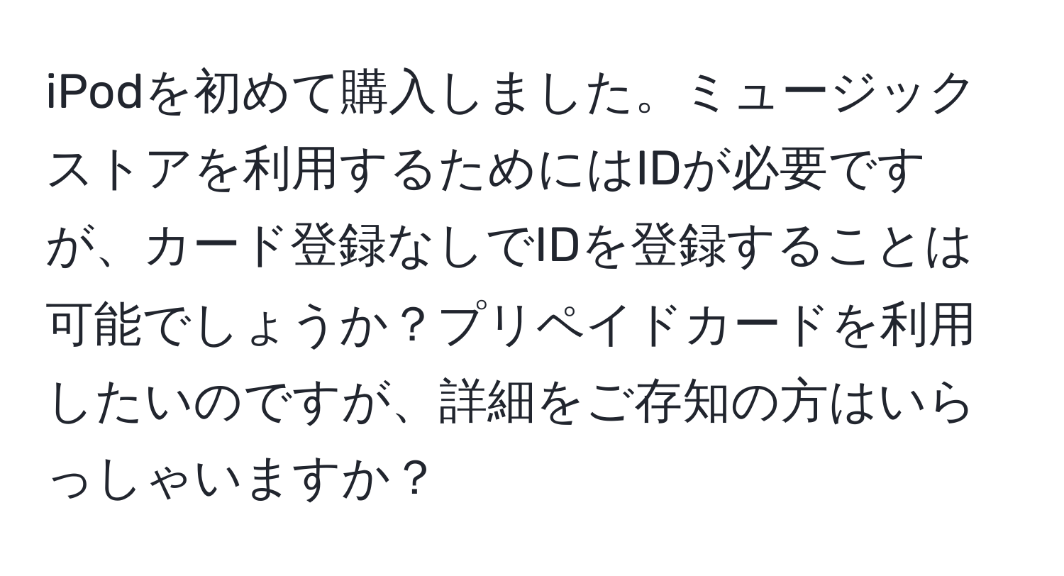 iPodを初めて購入しました。ミュージックストアを利用するためにはIDが必要ですが、カード登録なしでIDを登録することは可能でしょうか？プリペイドカードを利用したいのですが、詳細をご存知の方はいらっしゃいますか？