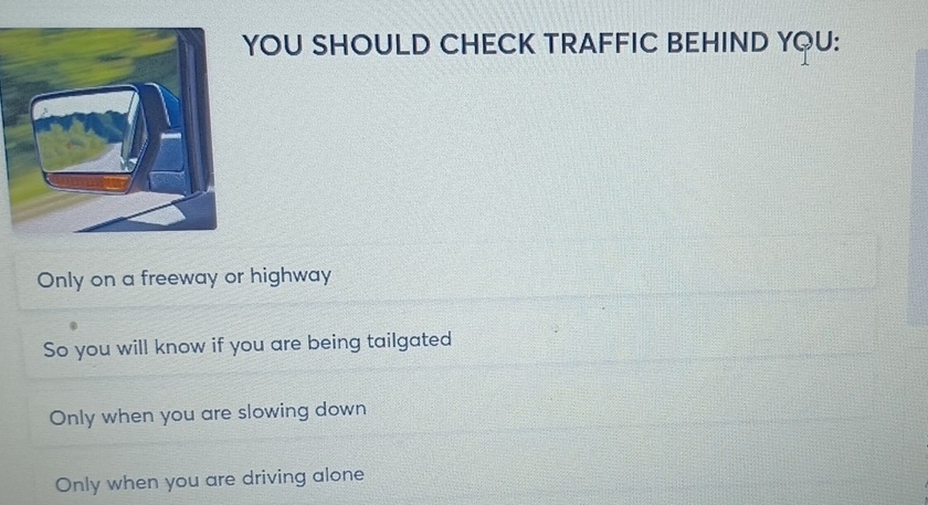 YOU SHOULD CHECK TRAFFIC BEHIND YQU:
Only on a freeway or highway
So you will know if you are being tailgated
Only when you are slowing down
Only when you are driving alone