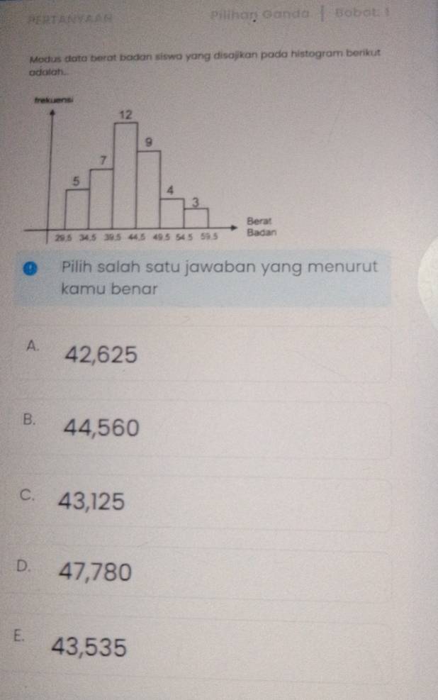 Pilihan Ganda | Bobot: 1
Modus data berat badan siswa yang disajikan pada histogram berikut
adalah.
Pilih salah satu jawaban yang menurut
kamu benar
A. 42,625
B. 44,560
c. 43,125
D. 47,780
E. 43,535