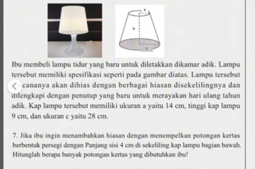 Ibu membeli lampu tidur yang baru untuk diletakkan dikamar adik. Lampu 
tersebut memiliki spesifikasi seperti pada gambar diatas. Lampu tersebut 
cananya akan dihias dengan berbagai hiasan disekelilingnya dan 
dilengkapi dengan penutup yang baru untuk merayakan hari ulang tahun 
adik. Kap lampu tersebut memiliki ukuran a yaitu 14 cm, tinggi kap lampu
9 cm, dan ukuran c yaitu 28 cm. 
7. Jika ibu ingin menambahkan hiasan dengan menempelkan potongan kertas 
berbentuk persegi dengan Panjang sisi 4 cm di sekeliling kap lampu bagian bawah. 
Hitunglah berapa banyak potongan kertas yang dibutuhkan ibu!