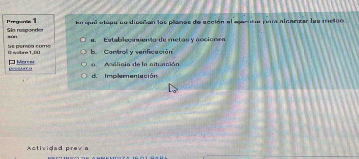 Pregunta 1 En qué etapa se diseñan los planes de acción al ejecutar para alcanzar las metas.
Sin responder
aùn a. Establecimiento de metas y acciones
Se puntúa como
0 sobre 1,00 b. Control y verificación
* Marcar
prequnta c. Análisis de la situación
d. Implementación
Actividad previa