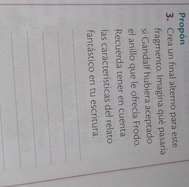 Propón 
3. Crea un final alterno para este 
fragmento. Imagina qué pasaría 
si Gandalf hubiera aceptado 
el anillo que le ofrecía Frodo. 
Recuerda tener en cuenta 
las características del relato 
fantástico en tu escritura. 
_ 
_ 
_ 
_ 
_ 
_