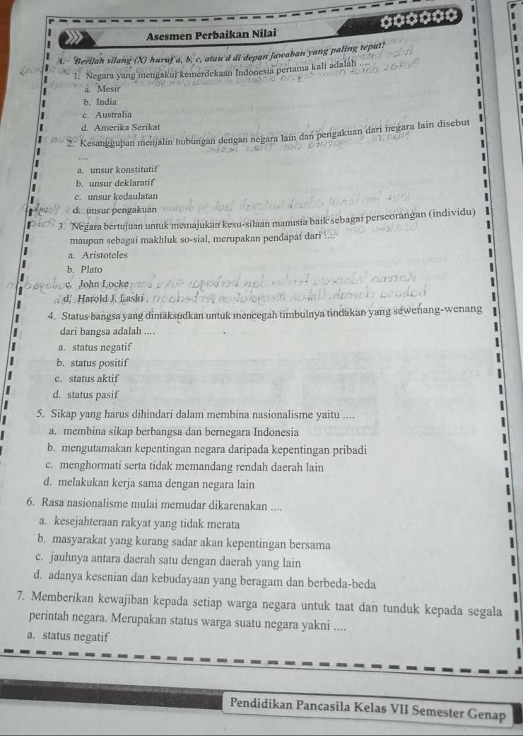 Asesmen Perbaíkan Nilaí
A. Berilah silang (X) huruf a, b. c. atau'd di depan jawaban yang paling teput! 1
1. Negara yang mengakui kemerdekaań Indonesia pertama kali adalah 
1
a. Mesir
b. India
c. Australia
d. Amerika Serikat
2. Kesanggupan menjalín hubungan dengan negara lain dan pengakuan dari negara lain disebut
I
a. unsur konstitutif
b. unsur deklaratif
c. unsur kedaulatan
d unsur pengakuan
| 3. ‘Negara bertujuan untuk memajukan kesu-silaan manusia baik sebagai perseorangan (individu)
maupun sebagai makhluk so-sial, merupakan pendapat dari ....
a. Aristoteles
b. Plato
John Locke
d. Harold J. Laski
4. Status bangsa yang dimaksudkan untuk mencegah timbulnya tindakan yang sewenang-wenang
dari bangsa adalah ....
a. status negatif
b. status positif
c. status aktif
d. status pasif
5. Sikap yang harus dihindari dalam membina nasionalisme yaitu ....
a. membina sikap berbangsa dan bernegara Indonesia
b. mengutamakan kepentingan negara daripada kepentingan pribadi
c. menghormati serta tidak memandang rendah daerah lain
d. melakukan kerja sama dengan negara lain
6. Rasa nasionalisme mulai memudar dikarenakan ....
a. kesejahteraan rakyat yang tidak merata
b. masyarakat yang kurang sadar akan kepentingan bersama
c. jauhnya antara daerah satu dengan daerah yang lain
d. adanya kesenian dan kebudayaan yang beragam dan berbeda-beda
7. Memberikan kewajiban kepada setiap warga negara untuk taat dan tunduk kepada segala
perintah negara. Merupakan status warga suatu negara yakni ....
a. status negatif
Pendidikan Pancasila Kelas VII Semester Genap