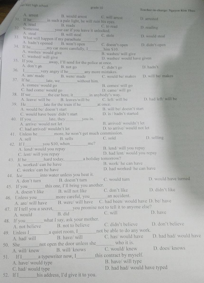 an kiet high school
grade 10 Teacher-in-charge: Ngayen Kim Thao
A. arrest B. would arrest C. will arrest D. arrested
31. If he _in such a pale light, he will ruin his eyes.
A. read B. reads C. to read D. reading
32. Someone_ your car if you leave it unlocked.
A. steal B. will steal C. stole D. would steal
33. What will happen if my parachute_ ?
A. hadn’t opened B. won’t open C. doesn't open D. didn’t open
34. If he_ my car more carefully. I _him S10.
A. washes/ would give B. washes/ will give
C. washed/ will give D. washes/ would have given
35. If you_ away, I’ll send for the police at once.
A. don’t go B. not go C. didn’t go D. hadn't
36. 1_ very angry if he_ any more mistakes.
A. am/ made B. were/ made C. would be/ makes D. will be/ makes
37. If he_ late, we_ without him.
A. comes/ would go B. comes/ will go
C. had come/ would go D. came/ will go
38. If we the car here, it _in anybody’s way.
A. leave/ will be B. leaves/will be C. left/ will be D. had left/ will be
39. He_ late for the train if he_ at once.
A. would be/ doesn’t start B. will be/ doesn’t start
C. would have been/ didn’t start D. is / hadn’t started
40. If you_ late, they_ you in.
A. arrive/ would not let B. arrived/ wouldn’t let
C. had arrived/ wouldn’t let D. to arrive/ would not let
41. Unless he_ more, he won’t get much commission.
A. sell B. sells C. sold D. selling
42. If I_ you $10, when _mc?
A. lend/ would you repay B. lend/ will you repay
C. lent/ will you repay D. had lent/ would you repay
43. If he_ hard today. _a holiday tomorrow?
A. worked/ can he have B. work/ he can have
C. works/ can he have D. had worked/ he can have
44. Ice_ into water unless you heat it.
A. don’t turn B. doesn’t turn C. would turn D. would have turned
45. If you_ this one, I’ll bring you another.
A. doesn’t like B. will not like C. don’t like D. didn’t like
46. Unless you_ more careful, you_ an accident.
A. are/ will have B. were/ will have C. had been/ would have D. be/ have
47. If I tell you a secret, _you promise not to tell it to anyone else?
A. would B. did C. will D. have
48. If you_ what I say, ask your mother.
A. not believe B. not to believe C. didn’t believe D. don't believe
49. Unless I_ a quiet room, I_ not be able to do any work.
A. had/ will B. have/ will C. has/ would have D. had had/ would have
50. She_ not open the door unless she_ who it is.
A. will/ knew B. will/ knows C. would/ knew D. does/ knows
51. If I_ a typewriter now, I_ this contract by myself.
A. have/ would type B. have/ will type
C. had/ would type D. had had/ would have typed
52. If I_ his address, I’d give it to you.