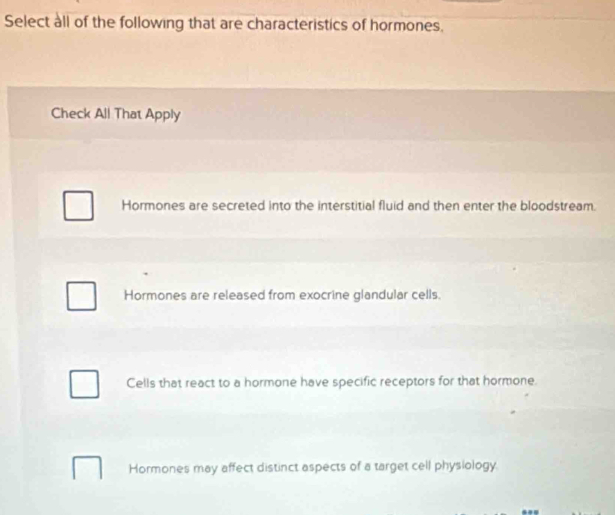 Select all of the following that are characteristics of hormones.
Check All That Apply
Hormones are secreted into the interstitial fluid and then enter the bloodstream.
Hormones are released from exocrine glandular cells.
Cells that react to a hormone have specific receptors for that hormone.
Hormones may affect distinct aspects of a target cell physiology.