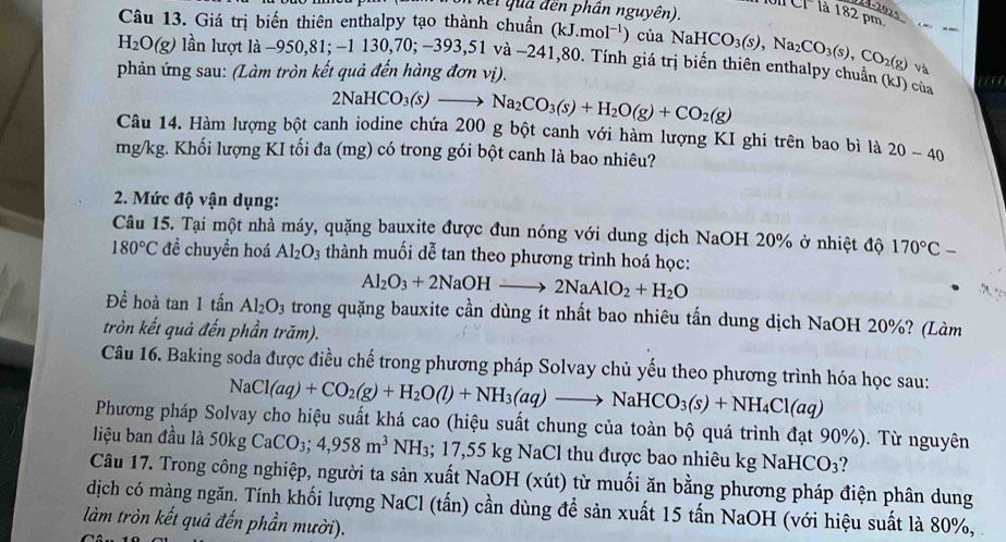 (er qua đến phân nguyên).
CI là 182 pm
Câu 13. Giá trị biến thiên enthalpy tạo thành chuẩn (kJ.mol^(-1)) của NaHCO_3(s),Na_2CO_3(s),CO_2(g) và
H_2O(g) lần lượt là −950,81 - 1130,70;-393, 51 và −241,80. Tính giá trị biến thiên enthalpy chuẩn (kJ) của
phản ứng sau: (Làm tròn kết quả đến hàng đơn vị).
2NaHCO_3(s)to Na_2CO_3(s)+H_2O(g)+CO_2(g)
Câu 14. Hàm lượng bột canh iodine chứa 200 g bột canh với hàm lượng KI ghi trên bao bì là 20-40
mg/kg. Khối lượng KI tối đa (mg) có trong gói bột canh là bao nhiêu?
2. Mức độ vận dụng:
Câu 15. Tại một nhà máy, quặng bauxite được đun nóng với dung dịch NaOH 20% ở nhiệt độ 170°C-
180°C đề chuyền hoá Al_2O_3 thành muối dễ tan theo phương trình hoá học:
Al_2O_3+2NaOHto 2NaAlO_2+H_2O
Để hoà tan 1ti in Al_2O_3 trong quặng bauxite cần dùng ít nhất bao nhiêu tấn dung dịch NaOH 20%? (Làm
tròn kết quả đến phần trăm).
Câu 16. Baking soda được điều chế trong phương pháp Solvay chủ yếu theo phương trình hóa học sau:
NaCl(aq)+CO_2(g)+H_2O(l)+NH_3(aq)to NaHCO_3(s)+NH_4Cl(aq)
Phương pháp Solvay cho hiệu suất khá cao (hiệu suất chung của toàn bộ quá trình đạt 90%). Từ nguyên
liệu ban đầu là 50kg CaCO_3;4,958m^3 N H ₃; 17,55 K tg NaCl thu được bao nhiêu kg N aHCO_3 ?
Câu 17. Trong công nghiệp, người ta sản xuất NaOH (xút) từ muối ăn bằng phương pháp điện phân dung
dịch có màng ngăn. Tính khối lượng NaCl (tấn) cần dùng để sản xuất 15 tấn NaOH (với hiệu suất là 80%, 
làm tròn kết quả đến phần mười).