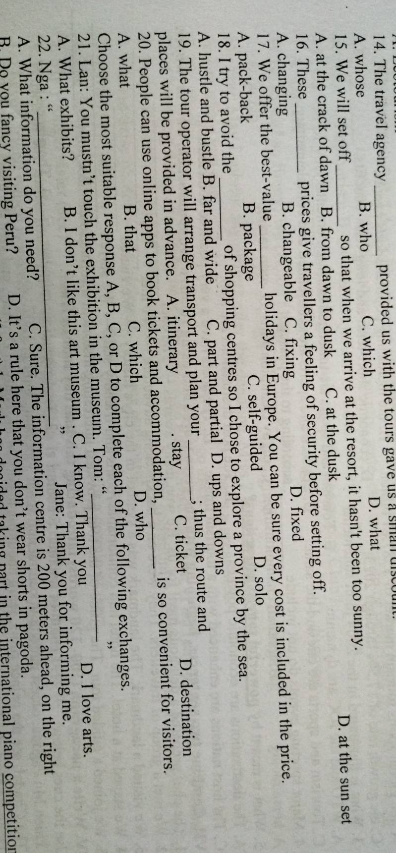 The travel agency _provided us with the tours gave us a sman discoun
A. whose B. who C. which D. what
15. We will set off _so that when we arrive at the resort, it hasn't been too sunny.
D. at the sun set
A. at the crack of dawn B. from dawn to dusk C. at the dusk
16. These prices give travellers a feeling of security before setting off.
A. changing B. changeable . C. fixing D. fixed
17. We offer the best-value holidays in Europe. You can be sure every cost is included in the price.
A. pack-back B. package C. self-guided D. solo
18. I try to avoid the _of shopping centres so I chose to explore a province by the sea.
A. hustle and bustle B. far and wide C. part and partial D. ups and downs
19. The tour operator will arrange transport and plan your_ ; thus the route and
places will be provided in advance. A. itinerary. stay C. ticket D. destination
20. People can use online apps to book tickets and accommodation, _is so convenient for visitors.
A. what B. that C. which D. who
Choose the most suitable response A, B, C, or D to complete each of the following exchanges.
21. Lan: You mustn’t touch the exhibition in the museum. Tom: “_
”
A. What exhibits? B. I don’t like this art museum . C. I know. Thank you
D. I love arts.
”
22. Nga : “_ Jane: Thank you for informing me.
A. What information do you need? C. Sure. The information centre is 200 meters ahead, on the right
B Do you fancy visiting Peru? D. It’s a rule here that you don’t wear shorts in pagoda.
poided taking part in the international piano competition